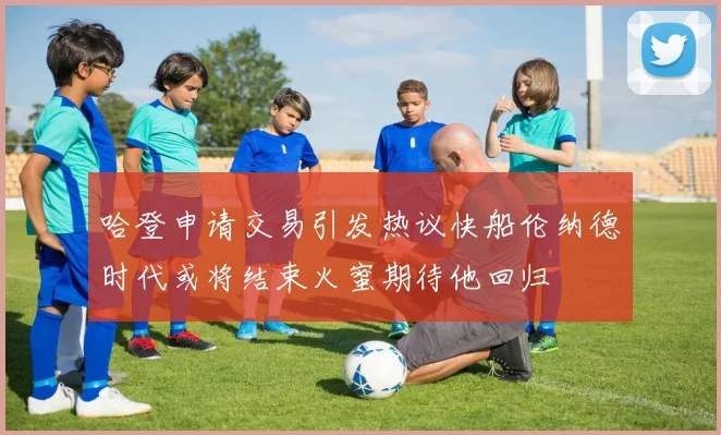哈登申请交易引发热议快船伦纳德时代或将结束火蜜期待他回归