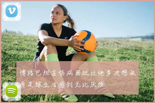 博格巴坦言伤病困扰让他多次想放弃足球生活感到无比厌烦