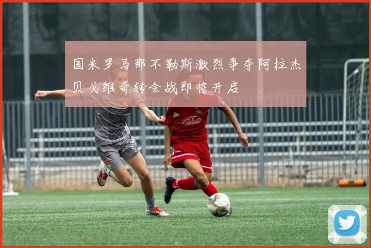 国米罗马那不勒斯激烈争夺阿拉杰贝戈维奇转会战即将开启