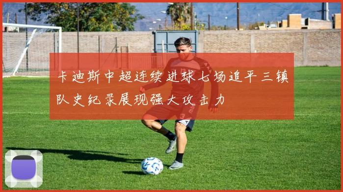 卡迪斯中超连续进球七场追平三镇队史纪录展现强大攻击力
