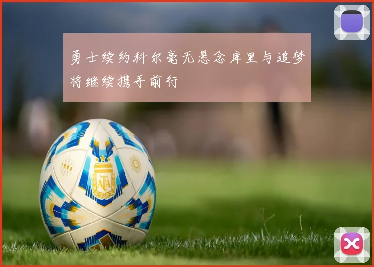 勇士续约科尔毫无悬念库里与追梦将继续携手前行