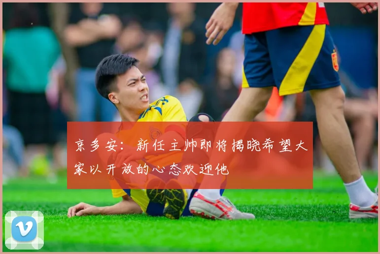 京多安：新任主帅即将揭晓希望大家以开放的心态欢迎他
