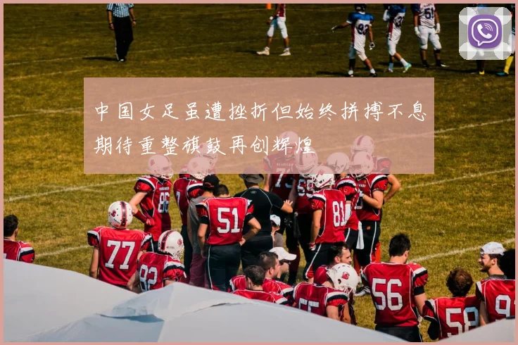 中国女足虽遭挫折但始终拼搏不息期待重整旗鼓再创辉煌