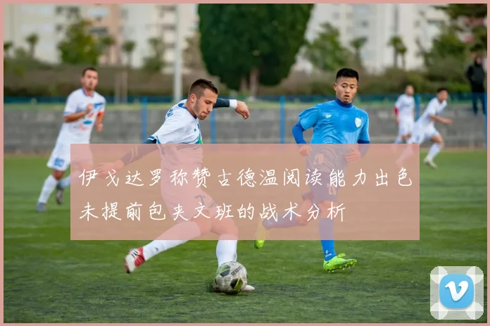 伊戈达罗称赞古德温阅读能力出色未提前包夹文班的战术分析