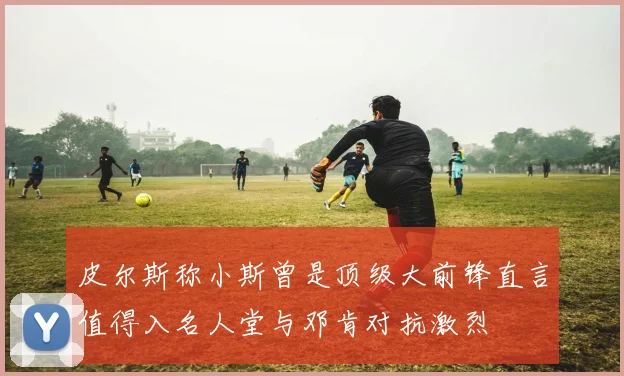 皮尔斯称小斯曾是顶级大前锋直言值得入名人堂与邓肯对抗激烈