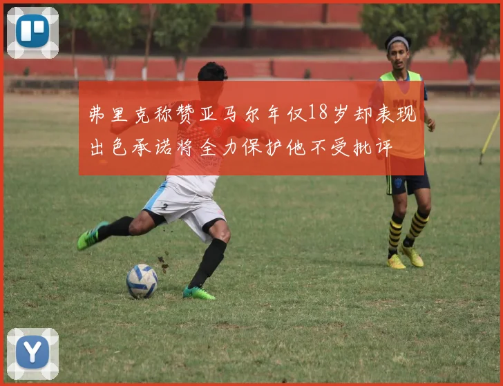 弗里克称赞亚马尔年仅18岁却表现出色承诺将全力保护他不受批评