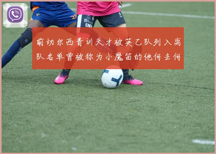前切尔西青训天才被英乙队列入离队名单曾被称为小魔笛的他何去何从