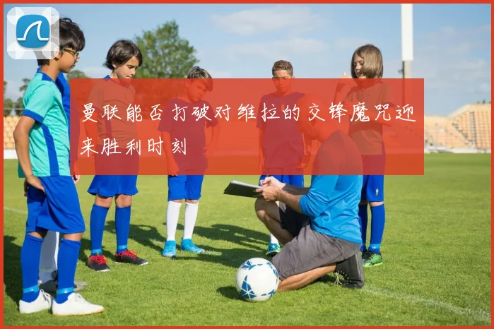 曼联能否打破对维拉的交锋魔咒迎来胜利时刻