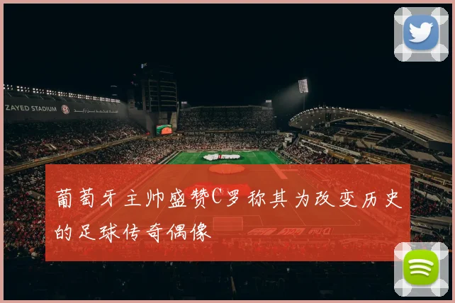 葡萄牙主帅盛赞C罗称其为改变历史的足球传奇偶像