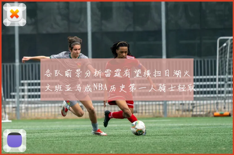 各队前景分析雷霆有望横扫日湖火文班亚马成NBA历史第一人骑士轻取猛龙