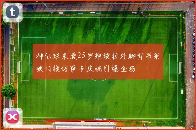神仙球来袭25岁维埃拉外脚背吊射破门模仿萨卡庆祝引爆全场