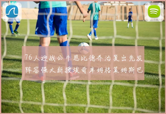 76人迎战公牛恩比德乔治复出先发阵容强大新援埃奇库姆格莱姆斯巴洛助力