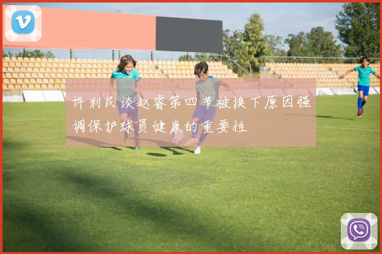 许利民谈赵睿第四节被换下原因强调保护球员健康的重要性