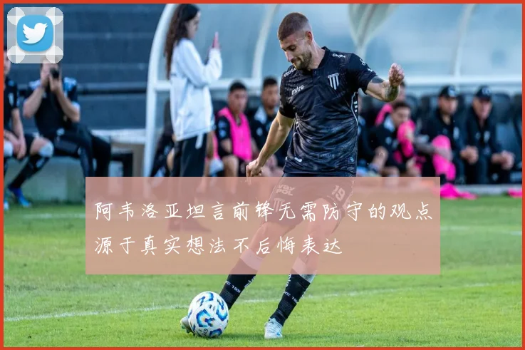 阿韦洛亚坦言前锋无需防守的观点源于真实想法不后悔表达
