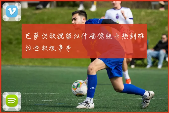 巴萨仍欲挽留拉什福德纽卡热刺维拉也积极争夺