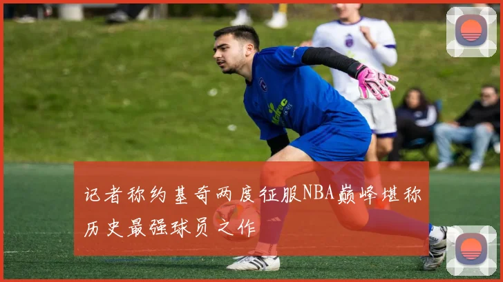 记者称约基奇两度征服NBA巅峰堪称历史最强球员之作
