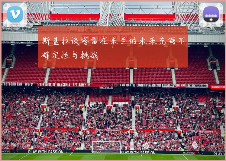 斯基拉谈塔雷在米兰的未来充满不确定性与挑战