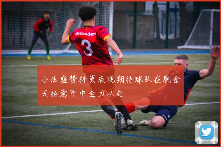小法盛赞科莫表现期待球队在剩余五轮意甲中全力以赴