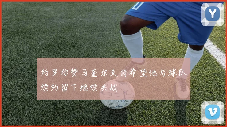 约罗称赞马奎尔支持希望他与球队续约留下继续共战