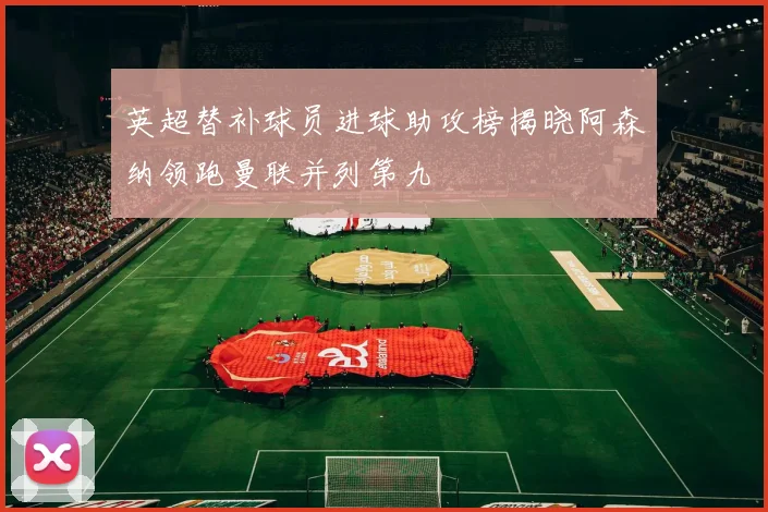 英超替补球员进球助攻榜揭晓阿森纳领跑曼联并列第九