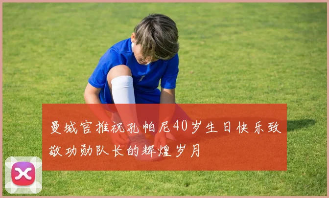 曼城官推祝孔帕尼40岁生日快乐致敬功勋队长的辉煌岁月
