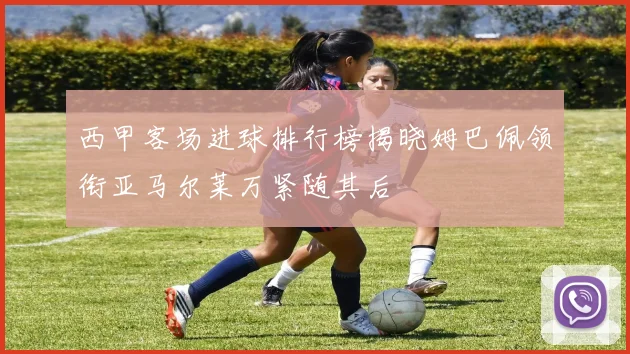 西甲客场进球排行榜揭晓姆巴佩领衔亚马尔莱万紧随其后