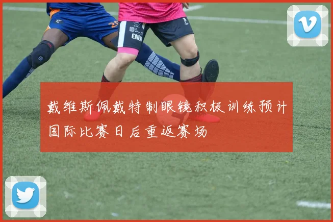 戴维斯佩戴特制眼镜积极训练预计国际比赛日后重返赛场