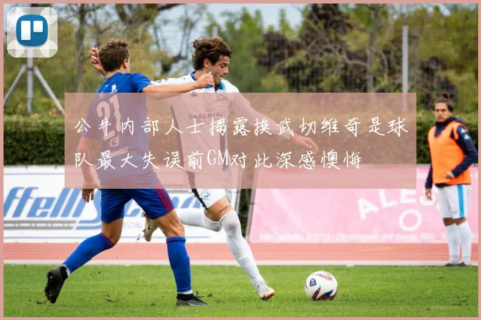 公牛内部人士揭露换武切维奇是球队最大失误前GM对此深感懊悔