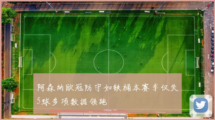 阿森纳欧冠防守如铁桶本赛季仅失5球多项数据领跑