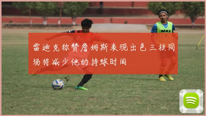 雷迪克称赞詹姆斯表现出色三核同场将减少他的持球时间
