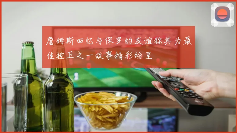 詹姆斯回忆与保罗的友谊称其为最佳控卫之一故事精彩纷呈